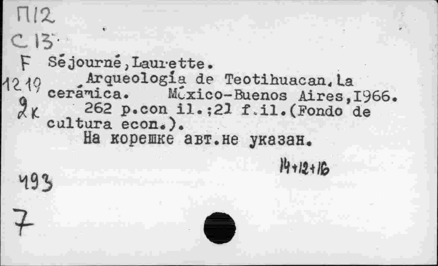 ﻿піг

р Séjourné,Laurette.
^Arqueologîa de TeotihuacanAa ceranica. México-Buenos Aires,1966
262 p.con il.;21 f.il.(Fondo de cultura econ.).
На корешке авт.не указан.
493